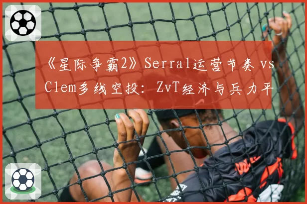 《星际争霸2》Serral运营节奏 vs Clem多线空投：ZvT经济与兵力平衡
