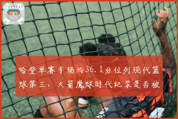 哈登单赛季场均36.1分位列现代篮球第三，火箭魔球时代纪录是否被高估？