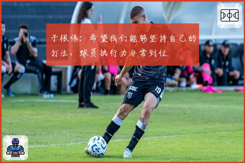 于根伟：希望我们能够坚持自己的打法，球员执行力非常到位