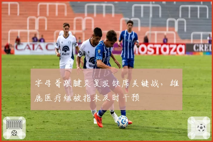 字母哥跟腱炎复发缺席关键战，雄鹿医疗组被指未及时干预