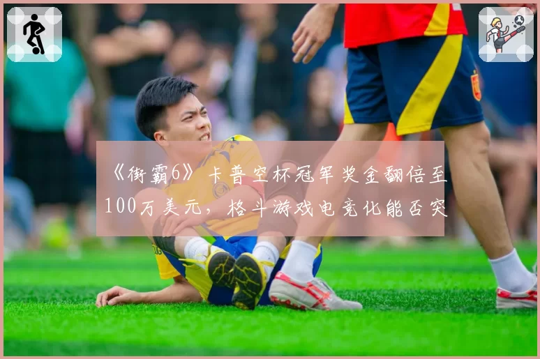 《街霸6》卡普空杯冠军奖金翻倍至100万美元，格斗游戏电竞化能否突破瓶颈？