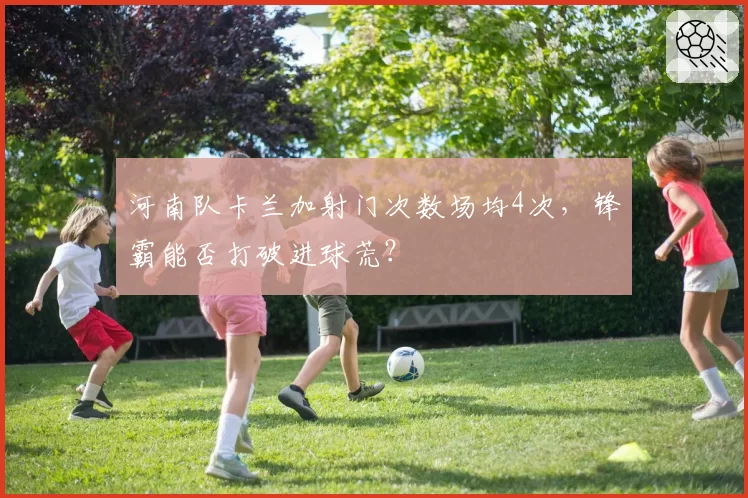河南队卡兰加射门次数场均4次，锋霸能否打破进球荒？