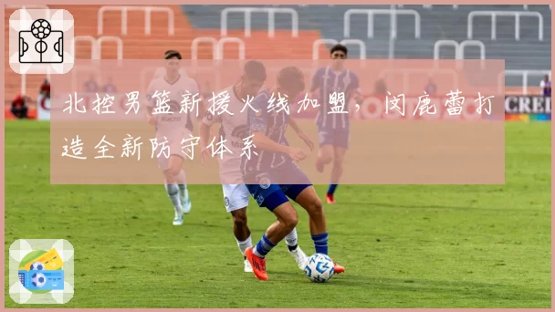 北控男篮新援火线加盟,闵鹿蕾打造全新防守体系