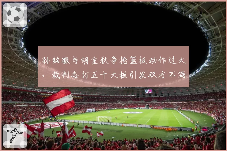 孙铭徽与胡金秋争抢篮板动作过大，裁判各打五十大板引发双方不满