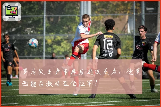 罗马失去卢卡库后进攻乏力，德罗西能否激活亚伯拉罕？