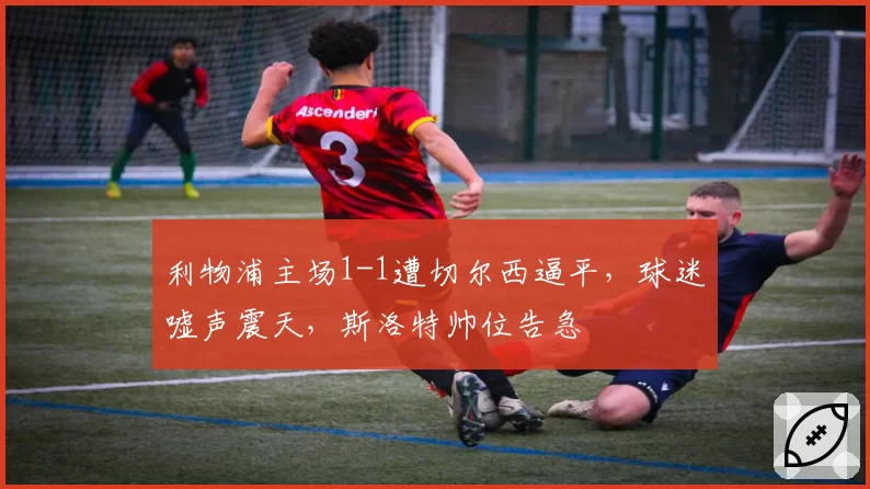利物浦主场1-1遭切尔西逼平，球迷嘘声震天，斯洛特帅位告急