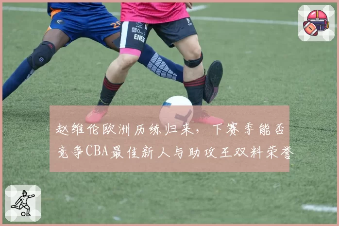 赵维伦欧洲历练归来，下赛季能否竞争CBA最佳新人与助攻王双料荣誉？