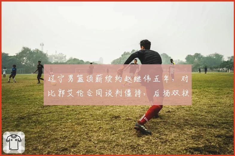 辽宁男篮顶薪续约赵继伟五年，对比郭艾伦合同谈判僵持，后场双核未来去向成谜