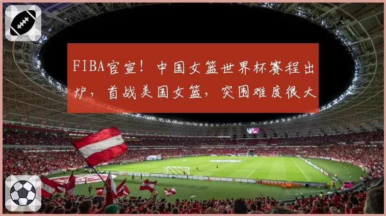 FIBA官宣！中国女篮世界杯赛程出炉，首战美国女篮，突围难度很大