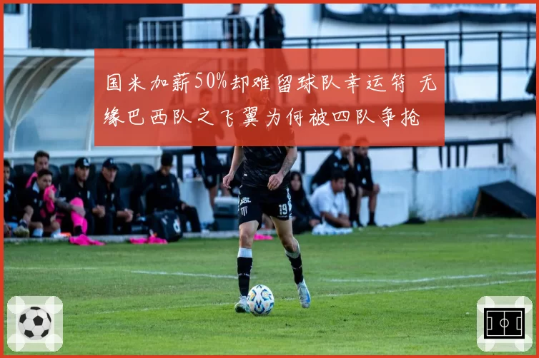国米加薪50%却难留球队幸运符 无缘巴西队之飞翼为何被四队争抢