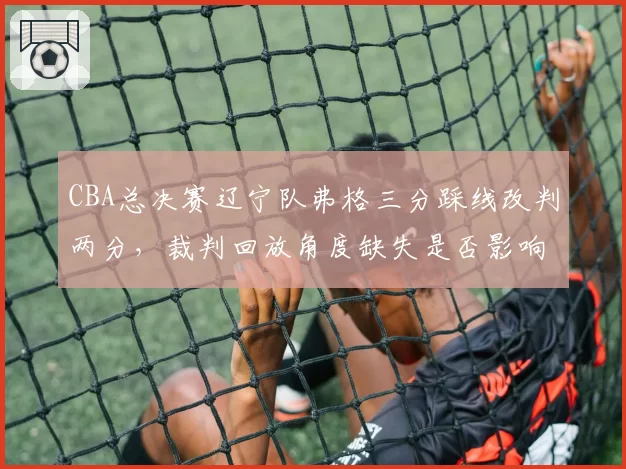 CBA总决赛辽宁队弗格三分踩线改判两分，裁判回放角度缺失是否影响公正？