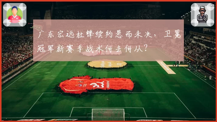 广东宏远杜锋续约悬而未决，卫冕冠军新赛季战术何去何从？