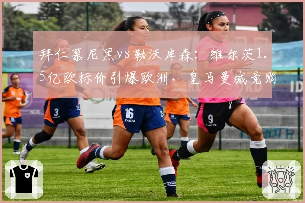拜仁慕尼黑vs勒沃库森：维尔茨1.5亿欧标价引爆欧洲，皇马曼城竞购战
