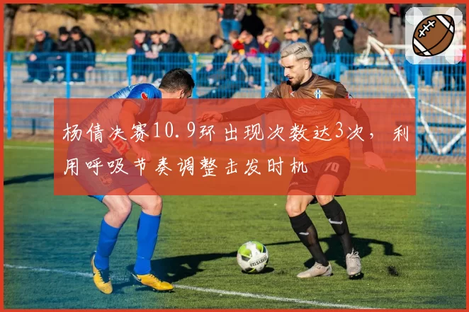 杨倩决赛10.9环出现次数达3次，利用呼吸节奏调整击发时机