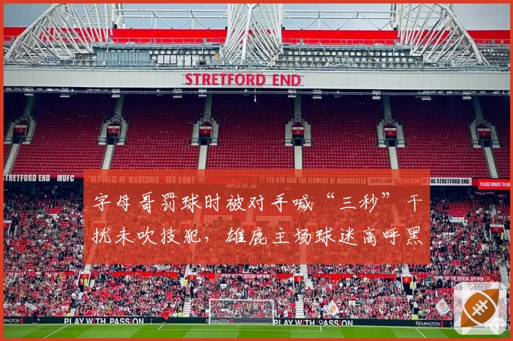 字母哥罚球时被对手喊“三秒”干扰未吹技犯,雄鹿主场球迷高呼黑哨