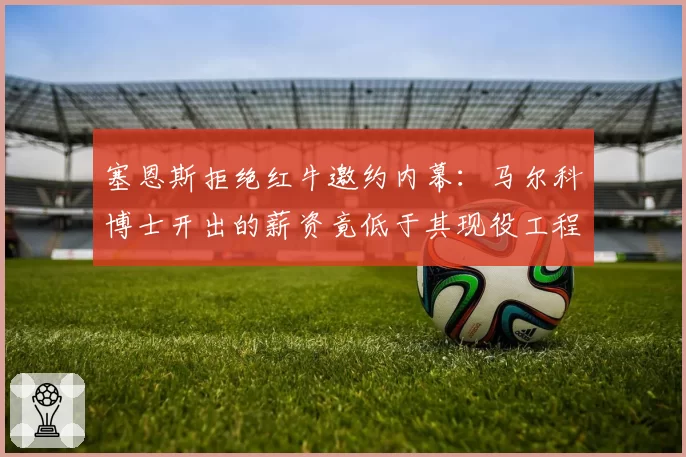 塞恩斯拒绝红牛邀约内幕：马尔科博士开出的薪资竟低于其现役工程师