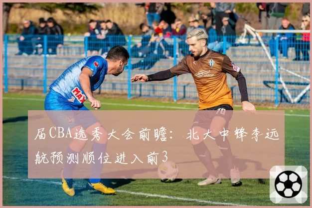 届CBA选秀大会前瞻：北大中锋李远航预测顺位进入前3