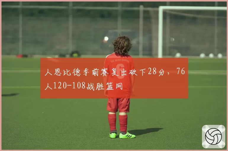 人恩比德季前赛复出砍下28分，76人120-108战胜篮网