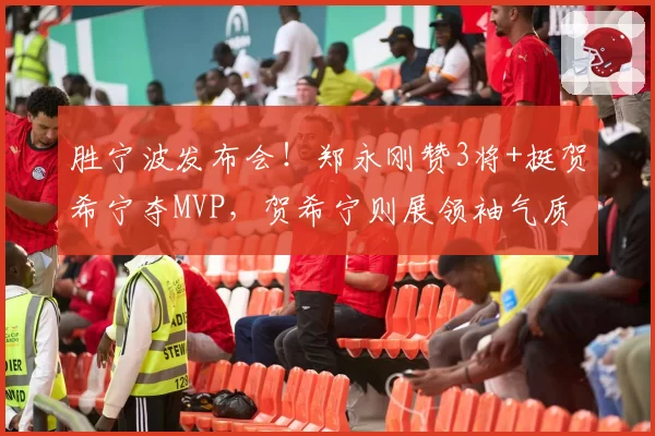胜宁波发布会！郑永刚赞3将+挺贺希宁夺MVP，贺希宁则展领袖气质