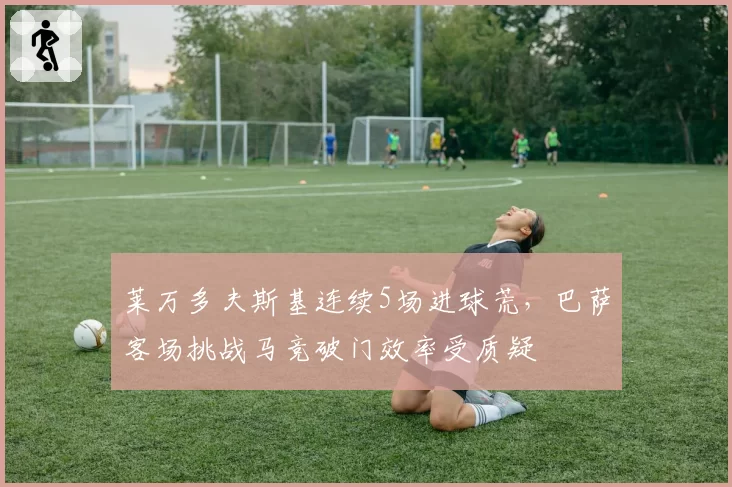 莱万多夫斯基连续5场进球荒，巴萨客场挑战马竞破门效率受质疑
