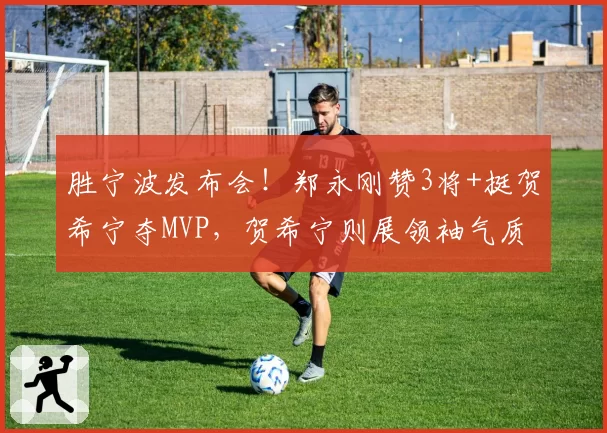 胜宁波发布会！郑永刚赞3将+挺贺希宁夺MVP，贺希宁则展领袖气质