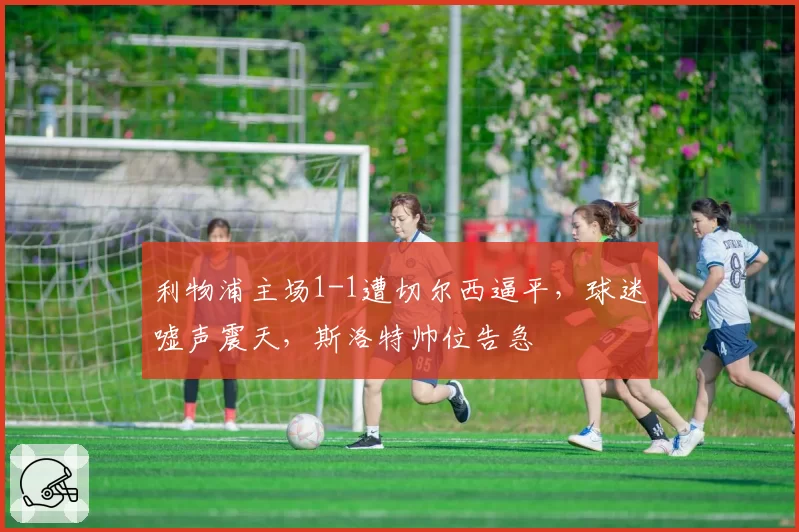 利物浦主场1-1遭切尔西逼平，球迷嘘声震天，斯洛特帅位告急