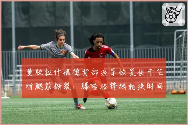 曼联拉什福德背部痉挛恢复快于芒特腿筋撕裂，滕哈格锋线轮换时间表差异明显