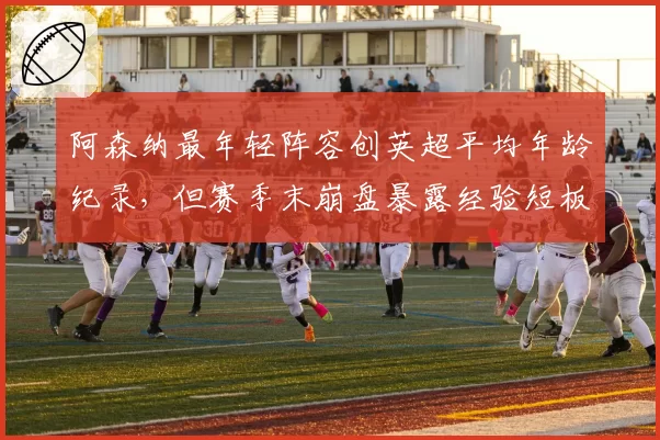 阿森纳最年轻阵容创英超平均年龄纪录,但赛季末崩盘暴露经验短板