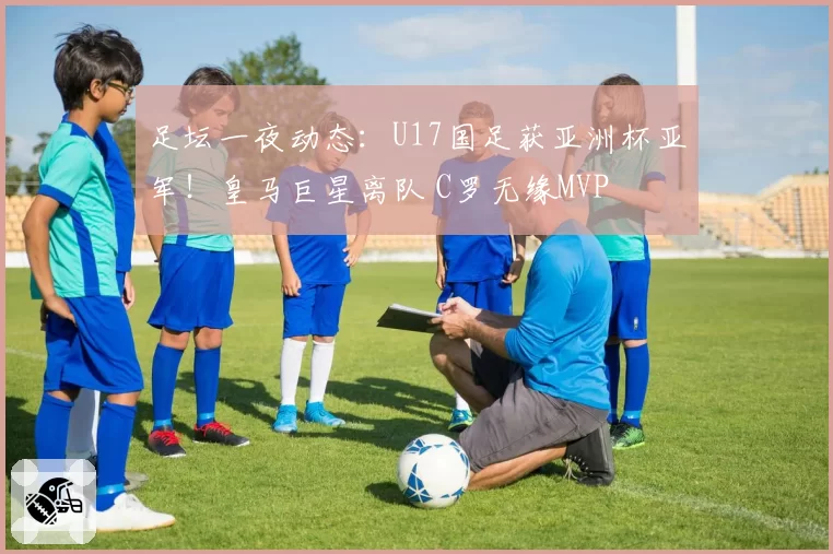 足坛一夜动态：U17国足获亚洲杯亚军！皇马巨星离队 C罗无缘MVP