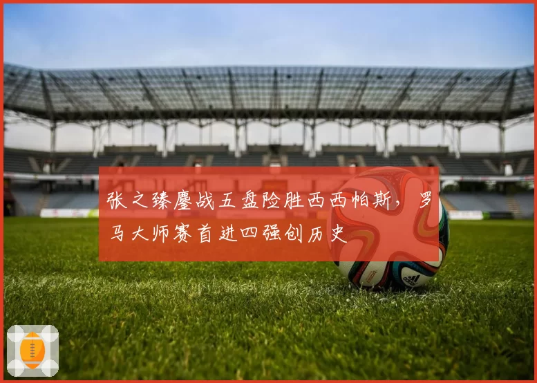 张之臻鏖战五盘险胜西西帕斯，罗马大师赛首进四强创历史