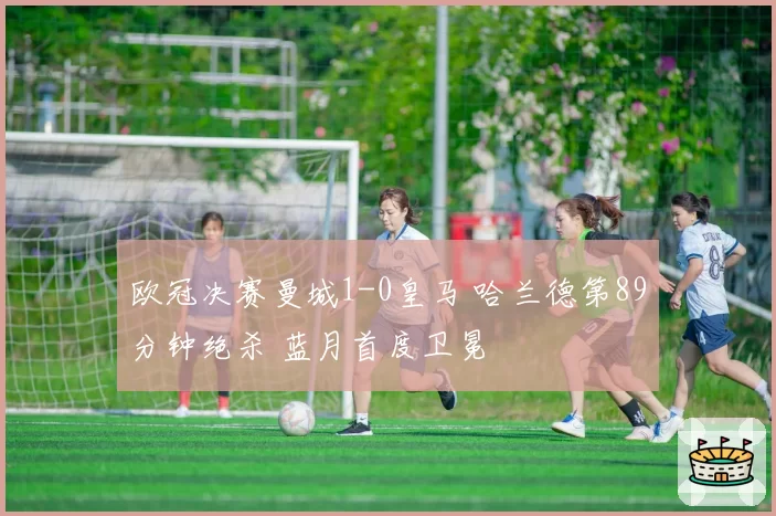 欧冠决赛曼城1-0皇马 哈兰德第89分钟绝杀 蓝月首度卫冕