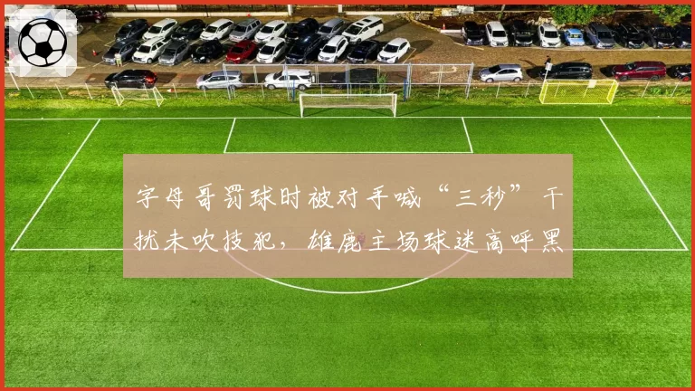 字母哥罚球时被对手喊“三秒”干扰未吹技犯,雄鹿主场球迷高呼黑哨