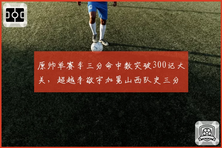 原帅单赛季三分命中数突破300记大关,超越李敬宇加冕山西队史三分王__br_