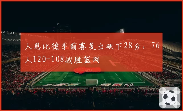 人恩比德季前赛复出砍下28分，76人120-108战胜篮网