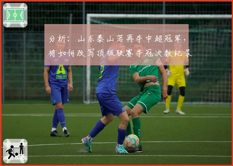 分析：山东泰山若再夺中超冠军，将如何改写顶级联赛夺冠次数纪录？