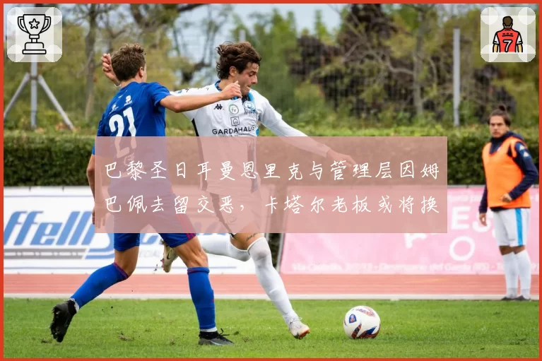 巴黎圣日耳曼恩里克与管理层因姆巴佩去留交恶，卡塔尔老板或将换帅