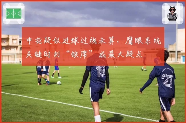 申花疑似进球过线未算，鹰眼系统关键时刻“缺席”成最大疑点