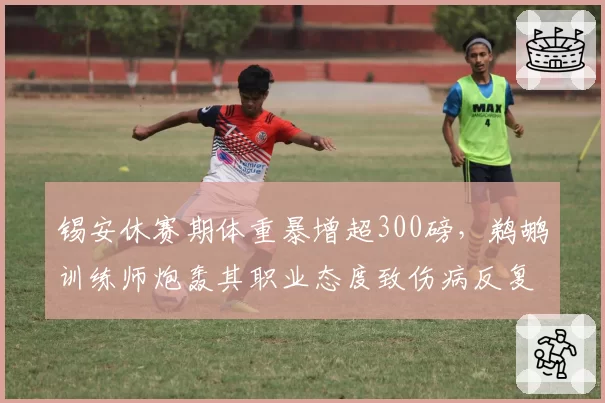 锡安休赛期体重暴增超300磅,鹈鹕训练师炮轰其职业态度致伤病反复
