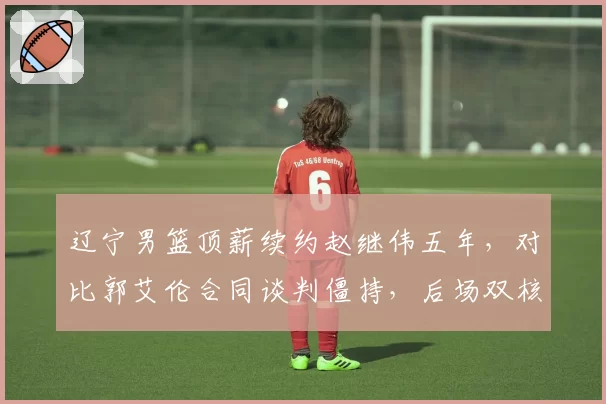 辽宁男篮顶薪续约赵继伟五年，对比郭艾伦合同谈判僵持，后场双核未来去向成谜