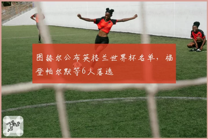 图赫尔公布英格兰世界杯名单，福登帕尔默等6人落选