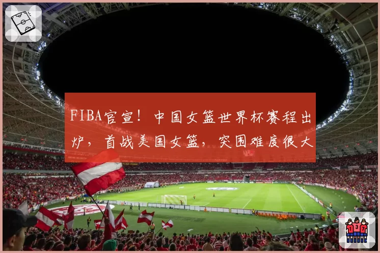 FIBA官宣！中国女篮世界杯赛程出炉，首战美国女篮，突围难度很大