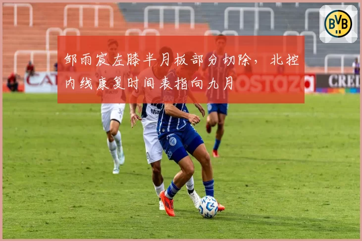 邹雨宸左膝半月板部分切除，北控内线康复时间表指向九月