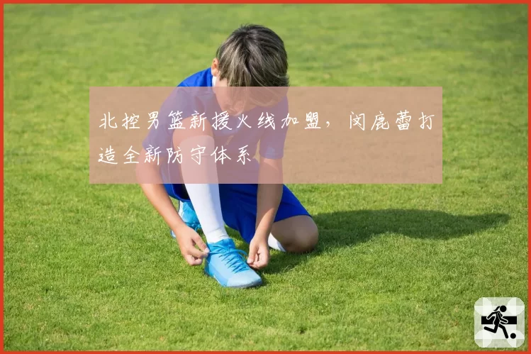 北控男篮新援火线加盟,闵鹿蕾打造全新防守体系