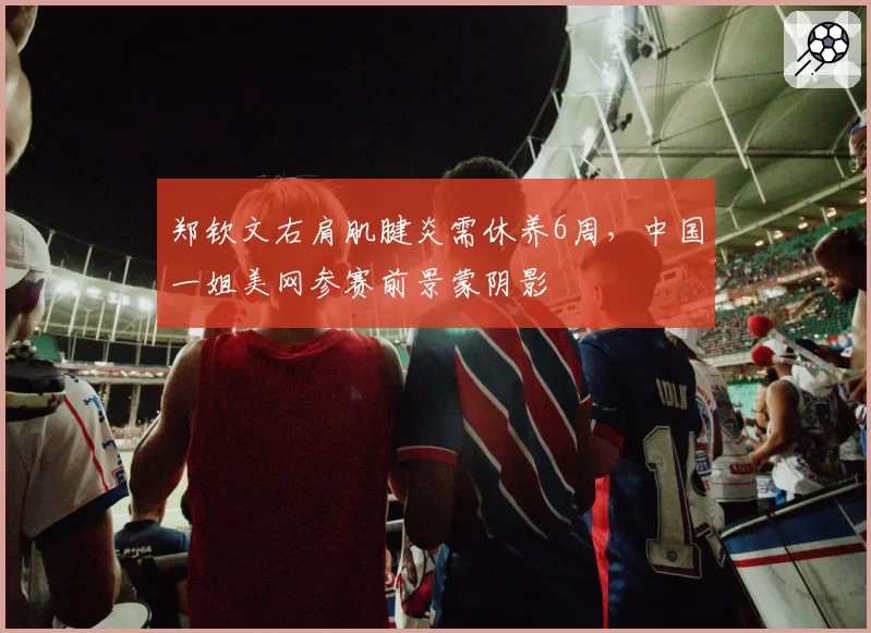 郑钦文右肩肌腱炎需休养6周，中国一姐美网参赛前景蒙阴影