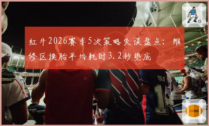 红牛2026赛季5次策略失误盘点：维修区换胎平均耗时3.2秒垫底