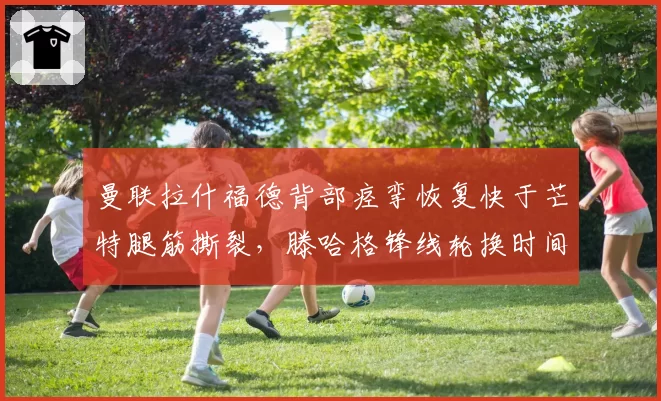 曼联拉什福德背部痉挛恢复快于芒特腿筋撕裂，滕哈格锋线轮换时间表差异明显