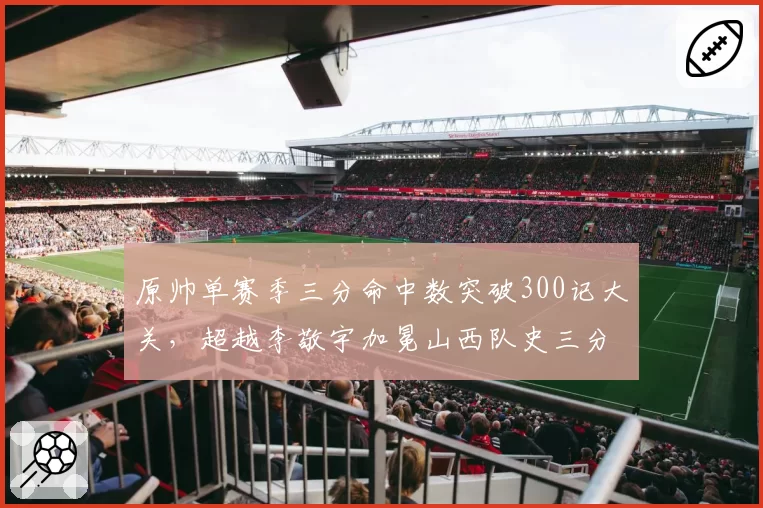 原帅单赛季三分命中数突破300记大关,超越李敬宇加冕山西队史三分王__br_