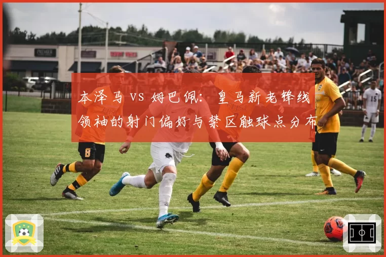 本泽马 vs 姆巴佩：皇马新老锋线领袖的射门偏好与禁区触球点分布