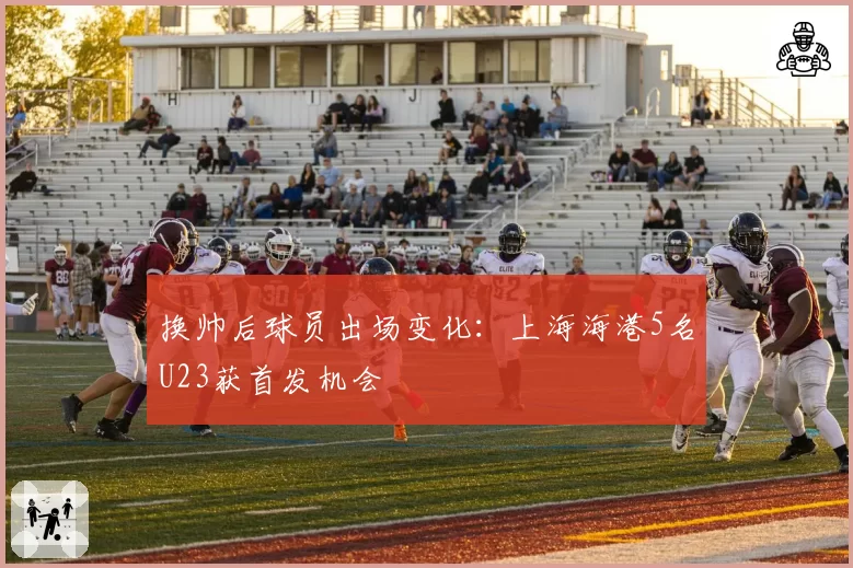 换帅后球员出场变化:上海海港5名U23获首发机会