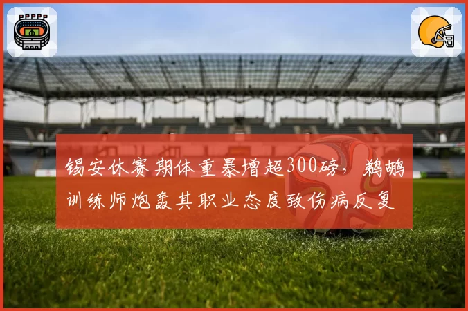 锡安休赛期体重暴增超300磅,鹈鹕训练师炮轰其职业态度致伤病反复